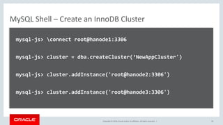Copyright © 2016, Oracle and/or its affiliates. All rights reserved. |
MySQL Shell – Create an InnoDB Cluster
mysql-js> connect root@hanode1:3306
mysql-js> cluster = dba.createCluster(‘NewAppCluster')
mysql-js> cluster.addInstance('root@hanode2:3306')
mysql-js> cluster.addInstance('root@hanode3:3306')
35
 