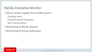 Copyright © 2016, Oracle and/or its affiliates. All rights reserved. |
MySQL Enterprise Monitor
• Native holistic support for InnoDB clusters
– Topology views
– Detailed metrics and graphs
– Best Practice advice
• Monitoring of MySQL Routers
• Monitoring of Group Replication
42
 