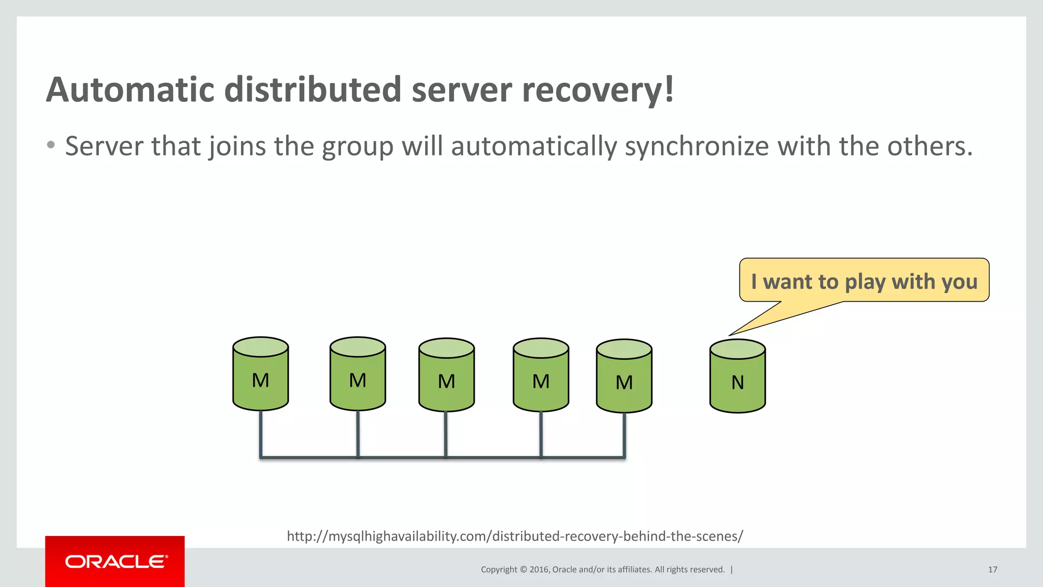 Copyright © 2016, Oracle and/or its affiliates. All rights reserved. |
http://mysqlhighavailability.com/distributed-recovery-behind-the-scenes/
Automatic distributed server recovery!
• Server that joins the group will automatically synchronize with the others.
17
M M M M M N
I want to play with you
 