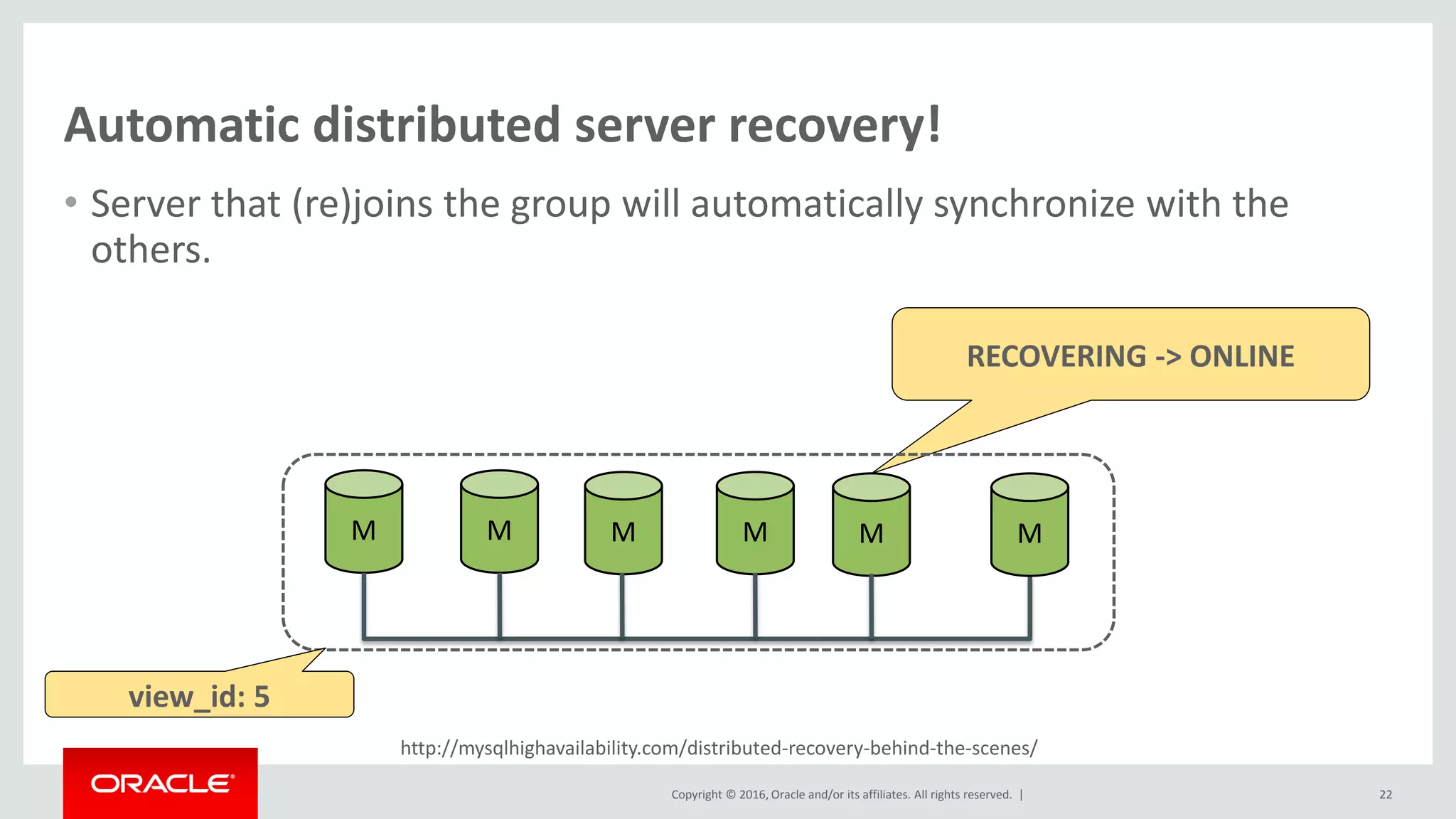 Copyright © 2016, Oracle and/or its affiliates. All rights reserved. |
http://mysqlhighavailability.com/distributed-recovery-behind-the-scenes/
Automatic distributed server recovery!
• Server that (re)joins the group will automatically synchronize with the
others.
22
M M M M M M
RECOVERING -> ONLINE
view_id: 5
 