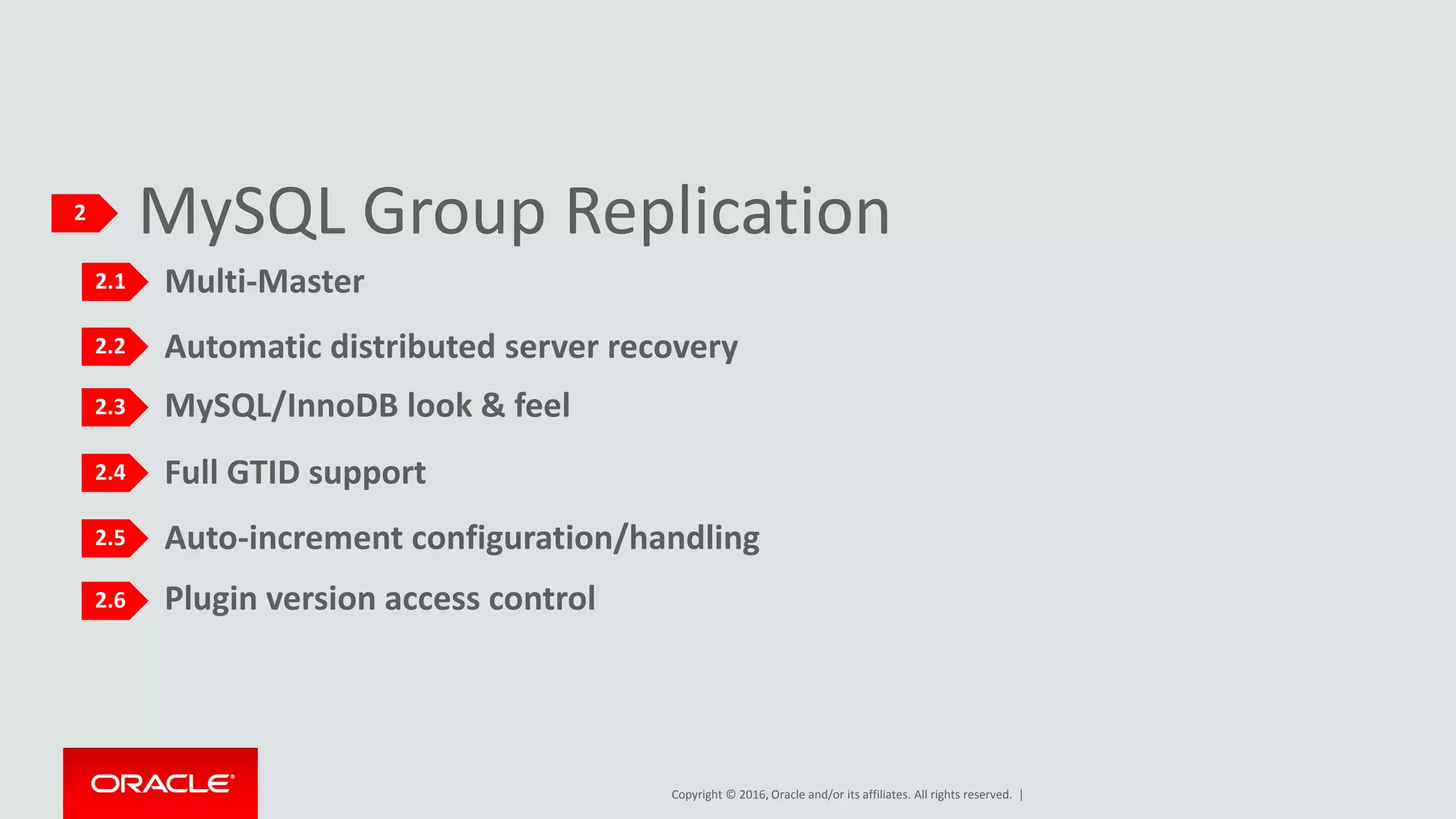 Copyright © 2016, Oracle and/or its affiliates. All rights reserved. |
Plugin version access control
MySQL Group Replication2
2.1
2.2
2.3
2.4
2.5
2.6
Multi-Master
Automatic distributed server recovery
MySQL/InnoDB look & feel
Auto-increment configuration/handling
Full GTID support
 