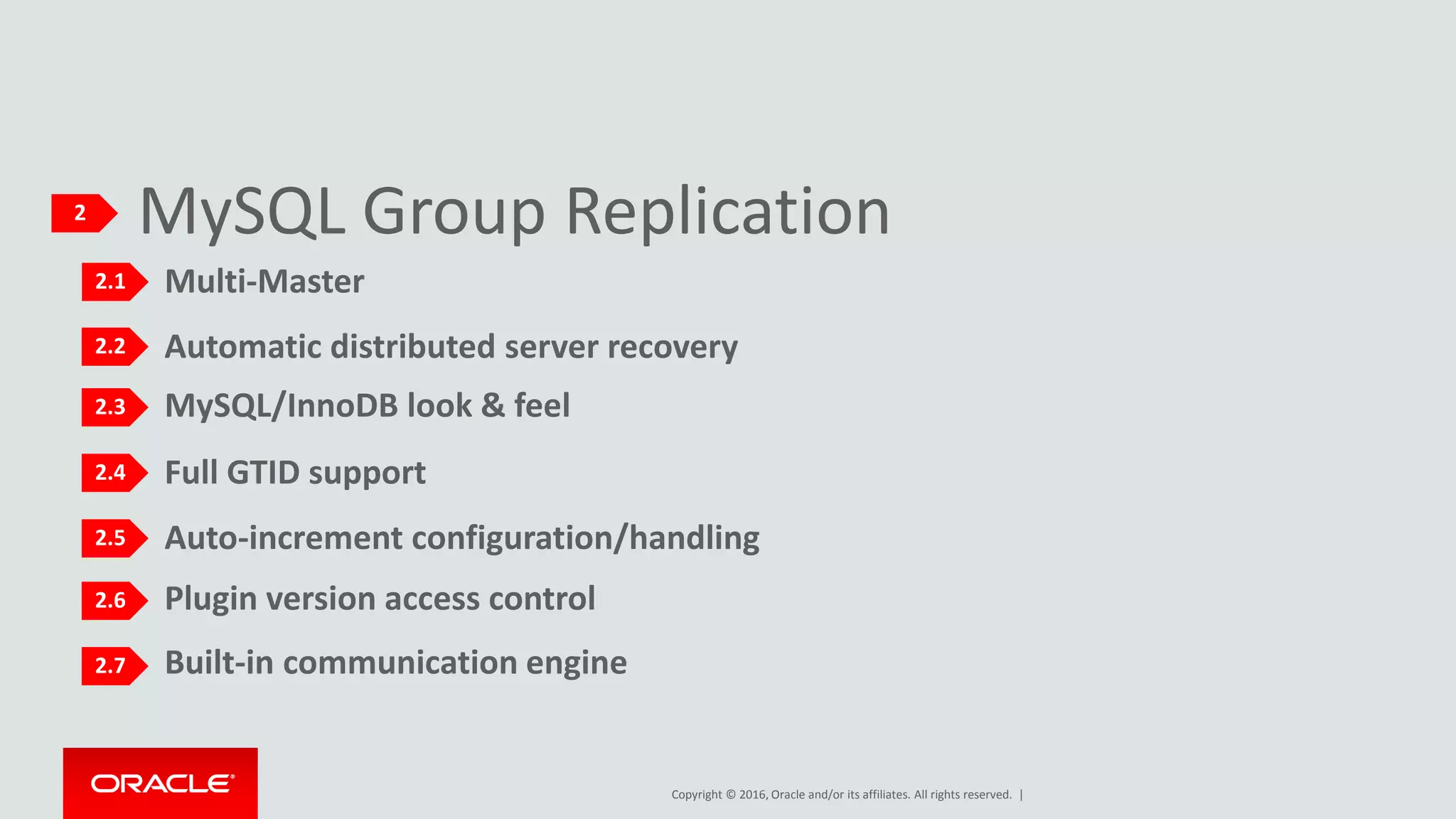 Copyright © 2016, Oracle and/or its affiliates. All rights reserved. |
Built-in communication engine
Plugin version access control
MySQL Group Replication2
2.1
2.2
2.3
2.4
2.5
2.6
2.7
Multi-Master
Automatic distributed server recovery
MySQL/InnoDB look & feel
Auto-increment configuration/handling
Full GTID support
 