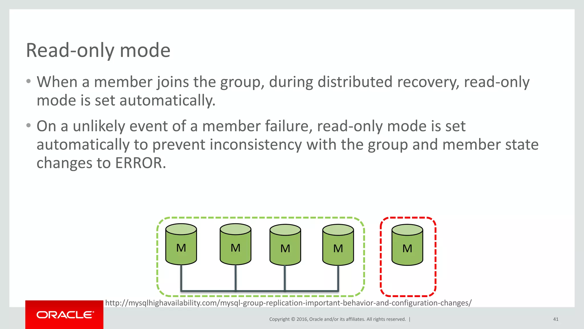 Copyright © 2016, Oracle and/or its affiliates. All rights reserved. |
http://mysqlhighavailability.com/mysql-group-replication-important-behavior-and-configuration-changes/
Read-only mode
• When a member joins the group, during distributed recovery, read-only
mode is set automatically.
• On a unlikely event of a member failure, read-only mode is set
automatically to prevent inconsistency with the group and member state
changes to ERROR.
41
M M M M M
 