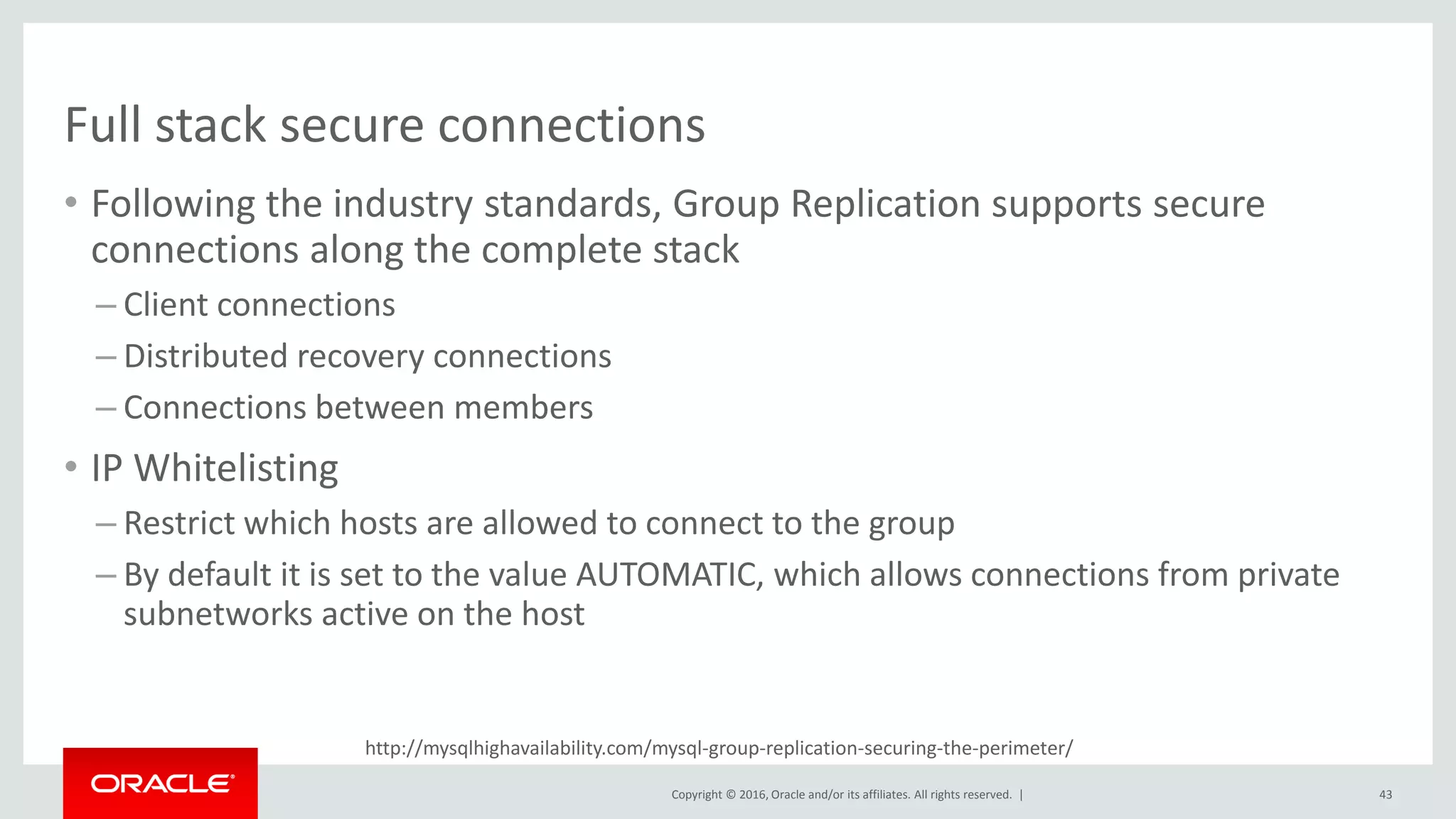 Copyright © 2016, Oracle and/or its affiliates. All rights reserved. |
http://mysqlhighavailability.com/mysql-group-replication-securing-the-perimeter/
Full stack secure connections
• Following the industry standards, Group Replication supports secure
connections along the complete stack
– Client connections
– Distributed recovery connections
– Connections between members
• IP Whitelisting
– Restrict which hosts are allowed to connect to the group
– By default it is set to the value AUTOMATIC, which allows connections from private
subnetworks active on the host
43
 
