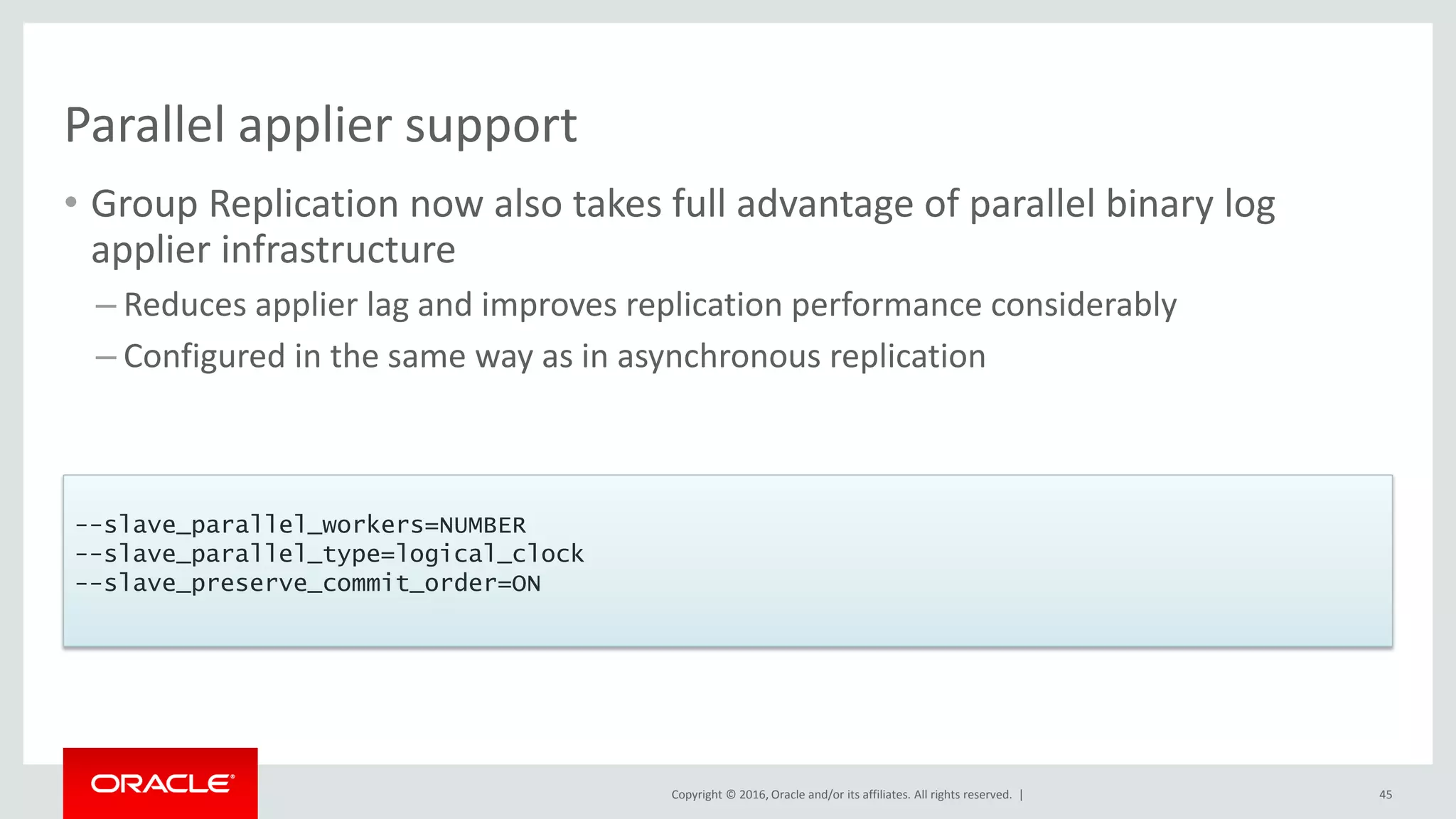Copyright © 2016, Oracle and/or its affiliates. All rights reserved. |
Parallel applier support
• Group Replication now also takes full advantage of parallel binary log
applier infrastructure
– Reduces applier lag and improves replication performance considerably
– Configured in the same way as in asynchronous replication
45
--slave_parallel_workers=NUMBER
--slave_parallel_type=logical_clock
--slave_preserve_commit_order=ON
 