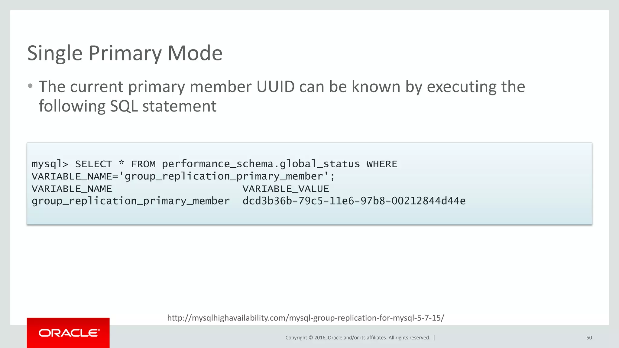 Copyright © 2016, Oracle and/or its affiliates. All rights reserved. |
http://mysqlhighavailability.com/mysql-group-replication-for-mysql-5-7-15/
Single Primary Mode
• The current primary member UUID can be known by executing the
following SQL statement
50
mysql> SELECT * FROM performance_schema.global_status WHERE
VARIABLE_NAME='group_replication_primary_member';
VARIABLE_NAME VARIABLE_VALUE
group_replication_primary_member dcd3b36b-79c5-11e6-97b8-00212844d44e
 