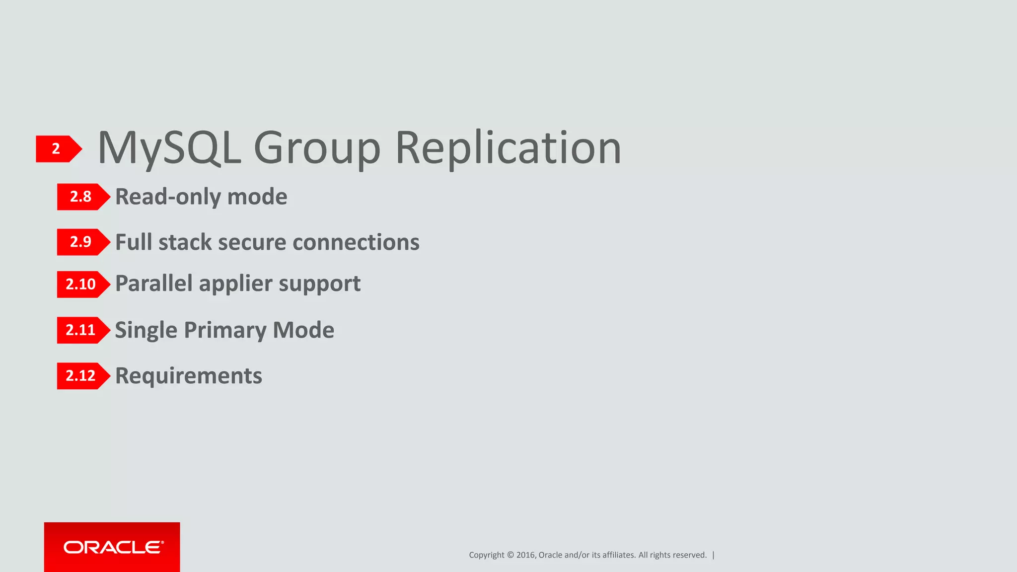 Copyright © 2016, Oracle and/or its affiliates. All rights reserved. |
Requirements
Single Primary Mode
Parallel applier support
Full stack secure connections
Read-only mode
MySQL Group Replication2
2.8
2.9
2.10
2.11
2.12
 