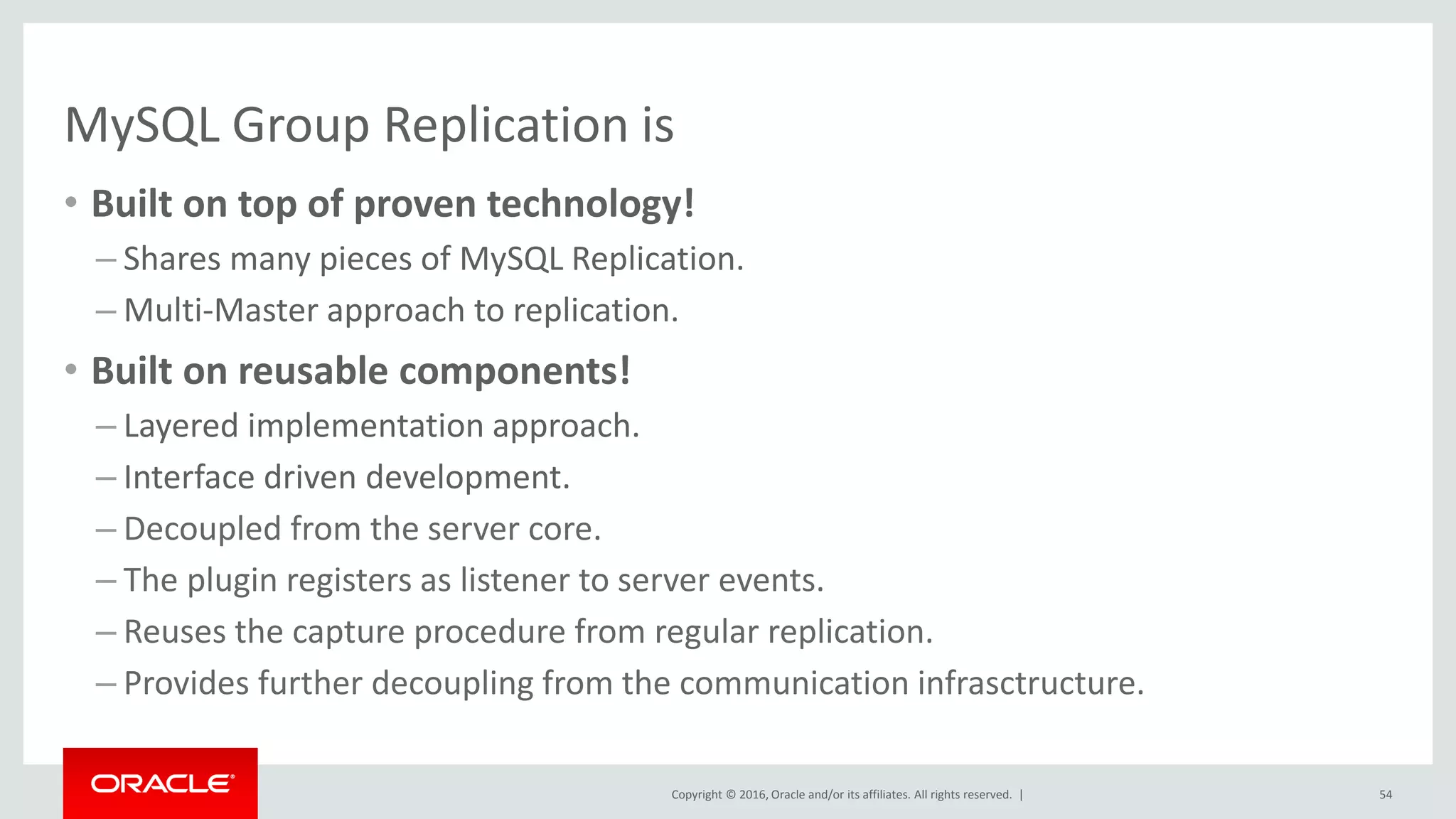 Copyright © 2016, Oracle and/or its affiliates. All rights reserved. |
MySQL Group Replication is
• Built on top of proven technology!
– Shares many pieces of MySQL Replication.
– Multi-Master approach to replication.
• Built on reusable components!
– Layered implementation approach.
– Interface driven development.
– Decoupled from the server core.
– The plugin registers as listener to server events.
– Reuses the capture procedure from regular replication.
– Provides further decoupling from the communication infrasctructure.
54
 