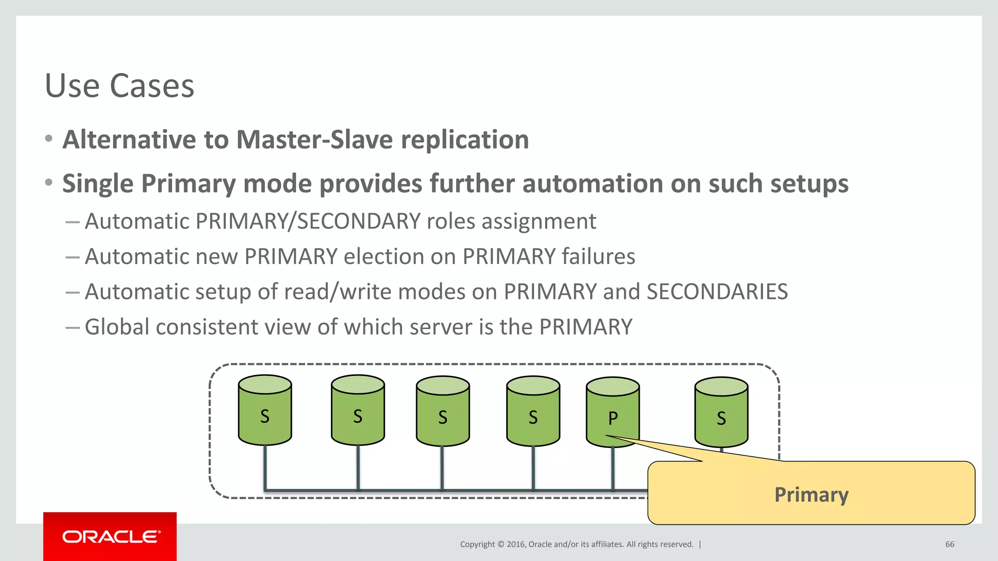 Copyright © 2016, Oracle and/or its affiliates. All rights reserved. |
Use Cases
• Alternative to Master-Slave replication
• Single Primary mode provides further automation on such setups
– Automatic PRIMARY/SECONDARY roles assignment
– Automatic new PRIMARY election on PRIMARY failures
– Automatic setup of read/write modes on PRIMARY and SECONDARIES
– Global consistent view of which server is the PRIMARY
66
S S S S P S
Primary
 