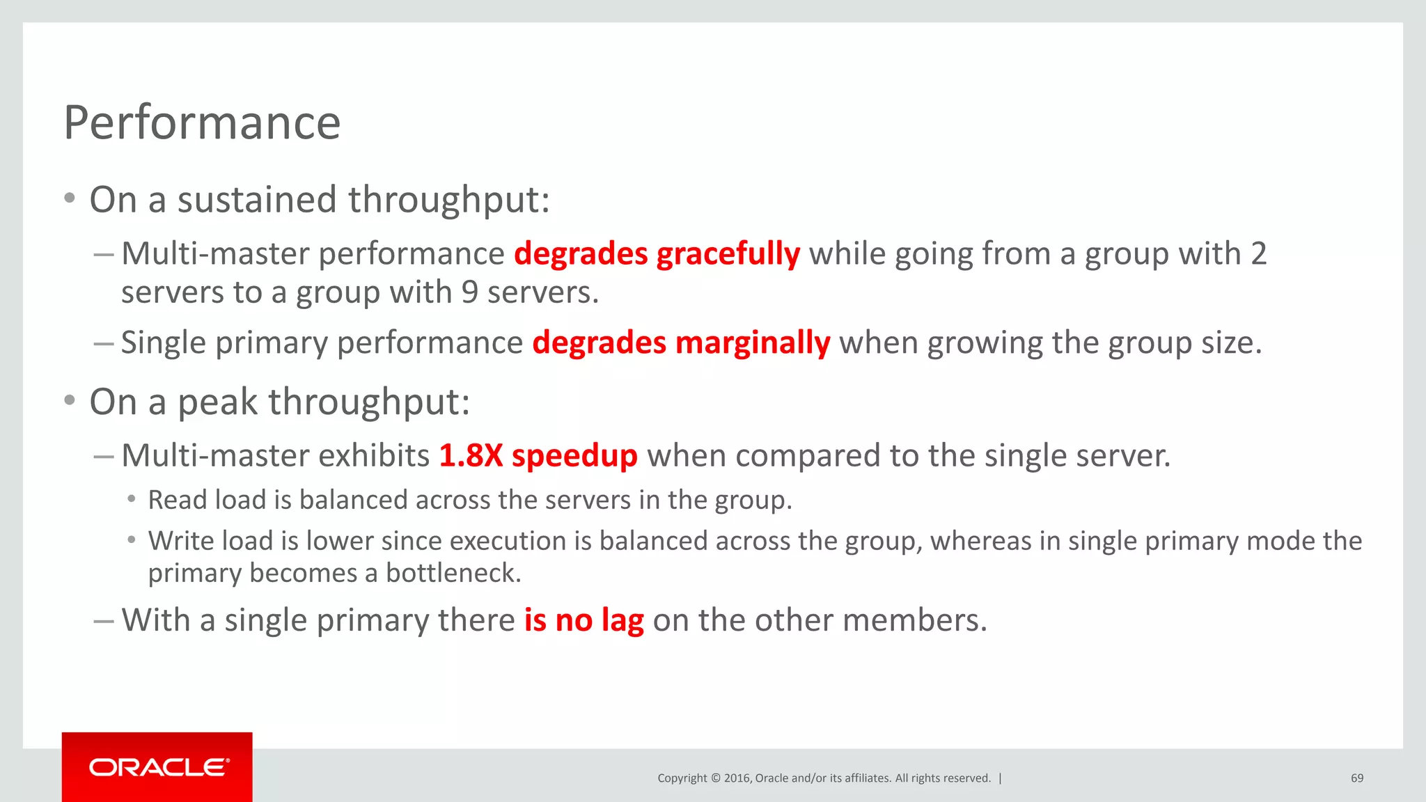 Copyright © 2016, Oracle and/or its affiliates. All rights reserved. |
Performance
69
• On a sustained throughput:
– Multi-master performance degrades gracefully while going from a group with 2
servers to a group with 9 servers.
– Single primary performance degrades marginally when growing the group size.
• On a peak throughput:
– Multi-master exhibits 1.8X speedup when compared to the single server.
• Read load is balanced across the servers in the group.
• Write load is lower since execution is balanced across the group, whereas in single primary mode the
primary becomes a bottleneck.
– With a single primary there is no lag on the other members.
 