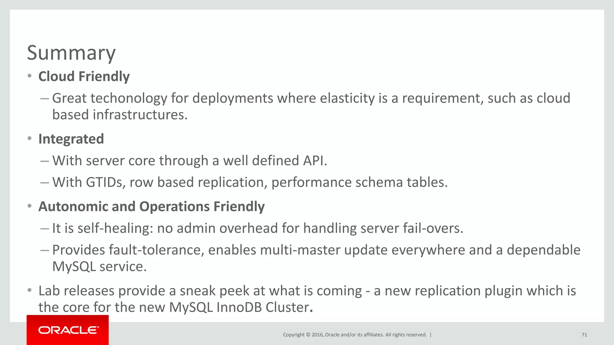 Copyright © 2016, Oracle and/or its affiliates. All rights reserved. |
Summary
• Cloud Friendly
– Great techonology for deployments where elasticity is a requirement, such as cloud
based infrastructures.
• Integrated
– With server core through a well defined API.
– With GTIDs, row based replication, performance schema tables.
• Autonomic and Operations Friendly
– It is self-healing: no admin overhead for handling server fail-overs.
– Provides fault-tolerance, enables multi-master update everywhere and a dependable
MySQL service.
• Lab releases provide a sneak peek at what is coming - a new replication plugin which is
the core for the new MySQL InnoDB Cluster.
71
 