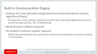 Copyright © 2016, Oracle and/or its affiliates. All rights reserved. |
http://mysqlhighavailability.com/mysql-group-replication-for-mysql-5-7-9/
Built-in Communication Engine
• Feature rich new replication plugin based on proven distributed systems
algorithms (Paxos).
– Compression, multi-platform, dynamic membership, distributed agreement, quorum
based message passing, SSL, IP whitelisting.
• No third-party software required.
• No network multicast support required.
– MySQL Group Replication can operate on cloud based installations on which multicast
is not allowed.
39
 