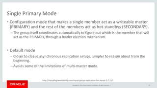 Copyright © 2016, Oracle and/or its affiliates. All rights reserved. |
http://mysqlhighavailability.com/mysql-group-replication-for-mysql-5-7-15/
Single Primary Mode
• Configuration mode that makes a single member act as a writeable master
(PRIMARY) and the rest of the members act as hot-standbys (SECONDARY).
– The group itself coordinates automatically to figure out which is the member that will
act as the PRIMARY, through a leader election mechanism.
• Default mode
– Closer to classic asynchronous replication setups, simpler to reason about from the
beginning.
– Avoids some of the limitations of multi-master mode.
47
 