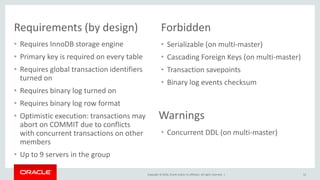 Copyright © 2016, Oracle and/or its affiliates. All rights reserved. |
• Concurrent DDL (on multi-master)
Requirements (by design)
• Requires InnoDB storage engine
• Primary key is required on every table
• Requires global transaction identifiers
turned on
• Requires binary log turned on
• Requires binary log row format
• Optimistic execution: transactions may
abort on COMMIT due to conflicts
with concurrent transactions on other
members
• Up to 9 servers in the group
52
• Serializable (on multi-master)
• Cascading Foreign Keys (on multi-master)
• Transaction savepoints
• Binary log events checksum
Forbidden
Warnings
 