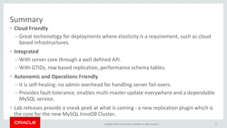 Copyright © 2016, Oracle and/or its affiliates. All rights reserved. |
Summary
• Cloud Friendly
– Great techonology for deployments where elasticity is a requirement, such as cloud
based infrastructures.
• Integrated
– With server core through a well defined API.
– With GTIDs, row based replication, performance schema tables.
• Autonomic and Operations Friendly
– It is self-healing: no admin overhead for handling server fail-overs.
– Provides fault-tolerance, enables multi-master update everywhere and a dependable
MySQL service.
• Lab releases provide a sneak peek at what is coming - a new replication plugin which is
the core for the new MySQL InnoDB Cluster.
71
 