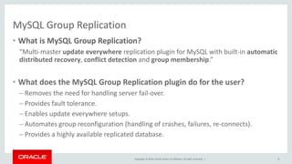 Copyright © 2016, Oracle and/or its affiliates. All rights reserved. |
MySQL Group Replication
• What is MySQL Group Replication?
“Multi-master update everywhere replication plugin for MySQL with built-in automatic
distributed recovery, conflict detection and group membership.”
• What does the MySQL Group Replication plugin do for the user?
– Removes the need for handling server fail-over.
– Provides fault tolerance.
– Enables update everywhere setups.
– Automates group reconfiguration (handling of crashes, failures, re-connects).
– Provides a highly available replicated database.
8
 