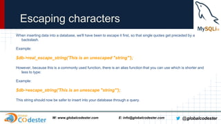 Escaping characters
When inserting data into a database, we'll have been to escape it first, so that single quotes get preceded by a
backslash.

Example:

$db->real_escape_string('This is an unescaped "string"');
However, because this is a commonly used function, there is an alias function that you can use which is shorter and
less to type:
Example:

$db->escape_string('This is an unescape "string"');
This string should now be safer to insert into your database through a query.

W: www.globalcodester.com

E: info@globalcodester.com

@globalcodester

 