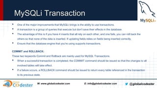 MySQLi Transaction
•
•
•

One of the major improvements that MySQLi brings is the ability to use transactions.
A transaction is a group of queries that execute but don't save their effects in the database.
The advantage of this is if you have 4 inserts that all rely on each other, and one fails, you can roll back the
others so that none of the data is inserted. If updating fields relies on fields being inserted correctly.

•

Ensure that the database engine that you're using supports transactions.

COMMIT and ROLLBACK:
These two keywords Commit and Rollback are mainly used for MySQL Transactions.

•

When a successful transaction is completed, the COMMIT command should be issued so that the changes to all
involved tables will take effect.

•

If a failure occurs, a ROLLBACK command should be issued to return every table referenced in the transaction
to its previous state.
W: www.globalcodester.com

E: info@globalcodester.com

@globalcodester

 