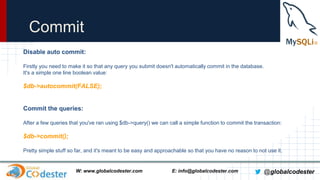 Commit
Disable auto commit:
Firstly you need to make it so that any query you submit doesn't automatically commit in the database.
It's a simple one line boolean value:

$db->autocommit(FALSE);

Commit the queries:
After a few queries that you've ran using $db->query() we can call a simple function to commit the transaction:

$db->commit();
Pretty simple stuff so far, and it's meant to be easy and approachable so that you have no reason to not use it.

W: www.globalcodester.com

E: info@globalcodester.com

@globalcodester

 