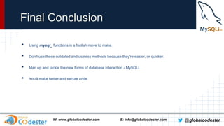 Final Conclusion
•

Using mysql_ functions is a foolish move to make.

•

Don't use these outdated and useless methods because they're easier, or quicker.

•

Man up and tackle the new forms of database interaction - MySQLi.

•

You'll make better and secure code.

W: www.globalcodester.com

E: info@globalcodester.com

@globalcodester

 