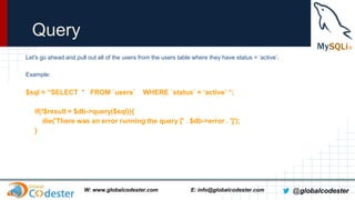 Query
Let's go ahead and pull out all of the users from the users table where they have status = ‘active’.
Example:

$sql = “SELECT * FROM `users`

WHERE `status` = ‘active’ “;

if(!$result = $db->query($sql)){
die('There was an error running the query [' . $db->error . ']');
}

W: www.globalcodester.com

E: info@globalcodester.com

@globalcodester

 