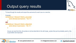 Output query results
To loop through the results and output the username for each row on a new line.
Example:

while($row = $result->fetch_assoc()){
echo $row['username'] . '<br />';
}
OR
while($row = $result->fetch_object()){
echo $row->username . '<br />';
}
As you can see from this, the syntax is not too dissimilar to the old mysql_ syntax that you're probably used to, this
is just better and improved!

W: www.globalcodester.com

E: info@globalcodester.com

@globalcodester

 