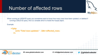Number of affected rows
When running an UPDATE query you sometimes want to know how many rows have been updated, or deleted if
running a DELETE query, this is a variable which is inside the mysqli object.
Example:

<?php
echo 'Total rows updated: ' . $db->affected_rows;
?>

W: www.globalcodester.com

E: info@globalcodester.com

@globalcodester

 