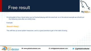 Free result
It's advisable to free a result when you've finished playing with the result set, so in the above example we should put
the following code after our while() loop:
Example:

$result->free();
This will free up some system resources, and is a good practice to get in the habit of doing.

W: www.globalcodester.com

E: info@globalcodester.com

@globalcodester

 