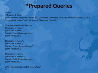 *Prepared Queries
<?php
// Prepare & Bind
$stmt = $conn->prepare("INSERT INTO MyGuests (firstname, lastname, email) VALUES (?, ?, ?)");
$stmt->bind_param("sss", $firstname, $lastname, $email);
// Set parameters and Execute
$firstname = "John";
$lastname = "Doe";
$email = "john@example.com";
$stmt->execute();
$firstname = "Mary";
$lastname = "Moe";
$email = "mary@example.com";
$stmt->execute();
$firstname = "Julie";
$lastname = "Dooley";
$email = "julie@example.com";
$stmt->execute();
echo "New records created successfully";
?>
 