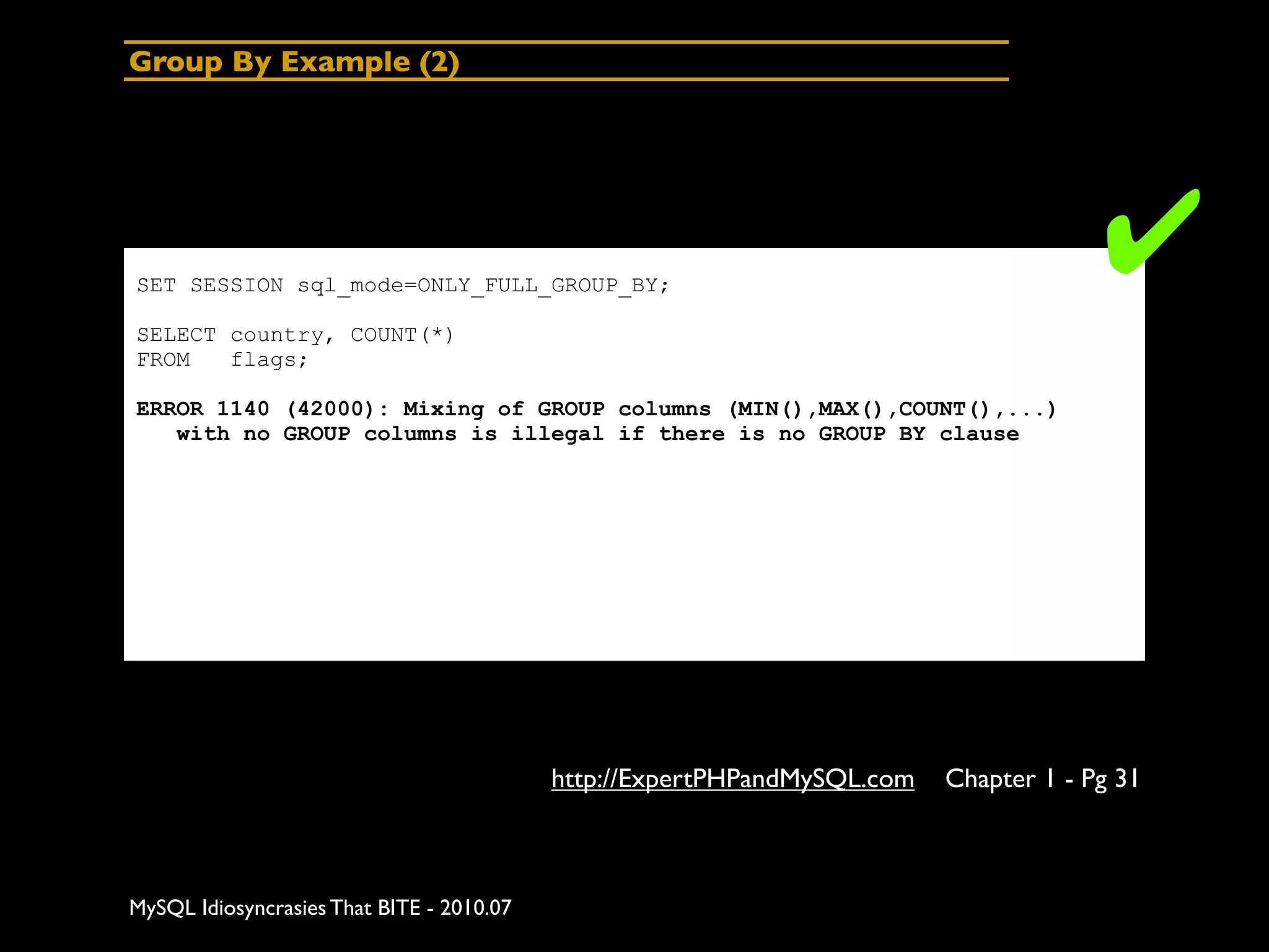 Group By Example (2)




SET SESSION sql_mode=ONLY_FULL_GROUP_BY;
                                                                                       ✔
SELECT country, COUNT(*)
FROM   flags;

ERROR 1140 (42000): Mixing of GROUP columns (MIN(),MAX(),COUNT(),...)
   with no GROUP columns is illegal if there is no GROUP BY clause




                                           http://ExpertPHPandMySQL.com   Chapter 1 - Pg 31



MySQL Idiosyncrasies That BITE - 2010.07
 