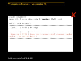 Transactions Example - Unexpected (2)




mysql> ROLLBACK;
Query OK, 0 rows affected, 1 warning (0.00 sec)
                                                      ✘
mysql> SHOW WARNINGS;
+---------+-------+-------------------------------------
| Level   | Code | Message
|
+---------+------+--------------------------------------
| Warning | 1196 | Some non-transactional changed tables
couldn't be rolled back |
+---------+------+--------------------------------------




MySQL Idiosyncrasies That BITE - 2010.09
 