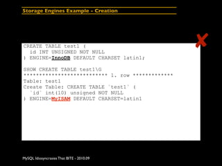 Storage Engines Example - Creation




CREATE TABLE test1 (
  id INT UNSIGNED NOT NULL
                                                   ✘
) ENGINE=InnoDB DEFAULT CHARSET latin1;

SHOW CREATE TABLE test1G
*************************** 1. row *************
Table: test1
Create Table: CREATE TABLE `test1` (
  `id` int(10) unsigned NOT NULL
) ENGINE=MyISAM DEFAULT CHARSET=latin1




MySQL Idiosyncrasies That BITE - 2010.09
 