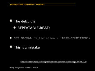 Transaction Isolation - Default




     The default is
          REPEATABLE-READ

     SET GLOBAL tx_isolation = 'READ-COMMITTED';


     This is a mistake


               http://ronaldbradford.com/blog/dont-assume-common-terminology-2010-03-03/

MySQL Idiosyncrasies That BITE - 2010.09
 