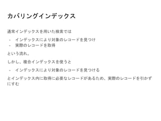 カバリングインデックス
通常インデックスを用いた検索では
- インデックスにより対象のレコードを見つけ
- 実際のレコードを取得
という流れ。
しかし、複合インデックスを使うと
- インデックスにより対象のレコードを見つける
とインデックス内に取得に必要なレコードがあるため、実際のレコードを引かず
にすむ
 