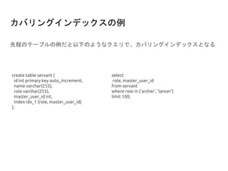 カバリングインデックスの例
先程のテーブルの例だと以下のようなクエリで、カバリングインデックスとなる
create table servant (
id int primary key auto_increment,
name varchar(255),
role varchar(255),
master_user_id int,
index idx_1 (role, master_user_id)
);
select
role, master_user_id
from servant
where role in (‘archer’, ‘lancer’)
limit 100;
 