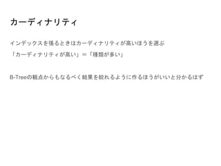 カーディナリティ
インデックスを張るときはカーディナリティが高いほうを選ぶ
「カーディナリティが高い」＝「種類が多い」
B-Treeの観点からもなるべく結果を絞れるように作るほうがいいと分かるはず
 