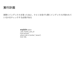 実行計画
実際にインデックスを張ったあと、クエリを投げた際にインデックスが使われて
いるかをチェックする必要がある
explain select
role, master_user_id
from servant
where role in (‘archer’, ‘lancer’)
limit 100;
 