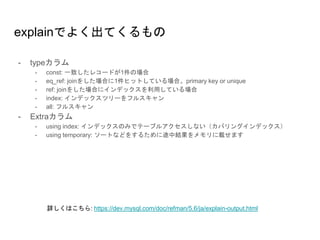 explainでよく出てくるもの
- typeカラム
- const: 一致したレコードが1件の場合
- eq_ref: joinをした場合に1件ヒットしている場合。primary key or unique
- ref: joinをした場合にインデックスを利用している場合
- index: インデックスツリーをフルスキャン
- all: フルスキャン
- Extraカラム
- using index: インデックスのみでテーブルアクセスしない（カバリングインデックス）
- using temporary: ソートなどをするために途中結果をメモリに載せます
詳しくはこちら: https://dev.mysql.com/doc/refman/5.6/ja/explain-output.html
 