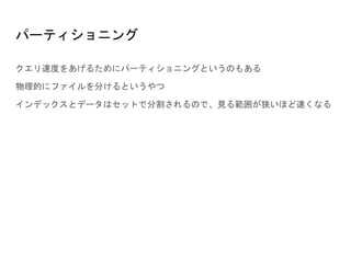 パーティショニング
クエリ速度をあげるためにパーティショニングというのもある
物理的にファイルを分けるというやつ
インデックスとデータはセットで分割されるので、見る範囲が狭いほど速くなる
 