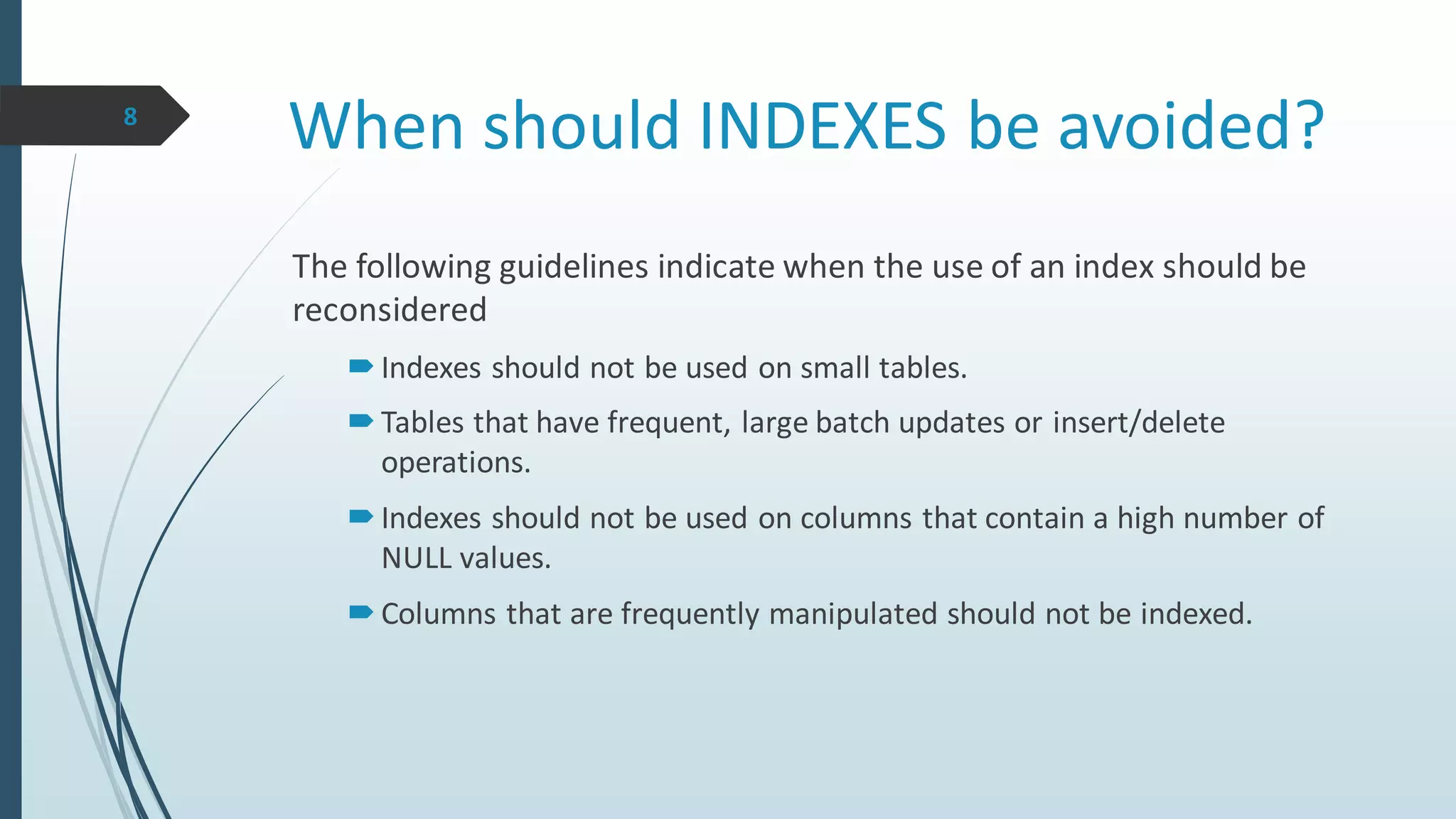 When should INDEXES be avoided?
The following guidelines indicate when the use of an index should be
reconsidered
Indexes should not be used on small tables.
Tables that have frequent, large batch updates or insert/delete
operations.
Indexes should not be used on columns that contain a high number of
NULL values.
Columns that are frequently manipulated should not be indexed.
8
 