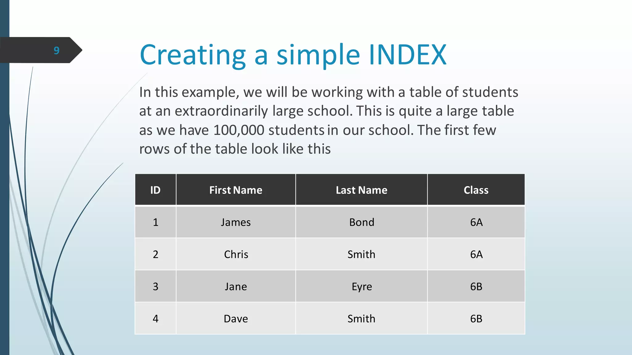 Creating a simple INDEX
ID First Name Last Name Class
1 James Bond 6A
2 Chris Smith 6A
3 Jane Eyre 6B
4 Dave Smith 6B
In this example, we will be working with a table of students
at an extraordinarily large school. This is quite a large table
as we have 100,000 studentsin our school. The first few
rows of the table look like this
9
 