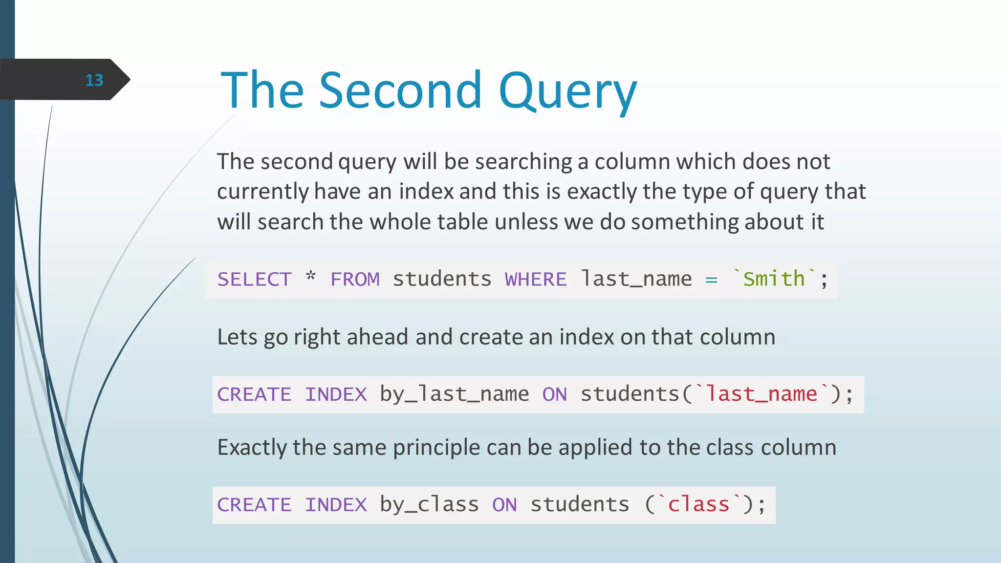 The Second Query
The second query will be searching a column which does not
currently have an index and this is exactly the type of query that
will search the whole table unless we do something about it
SELECT * FROM students WHERE last_name = `Smith`;
Lets go right ahead and create an index on that column
CREATE INDEX by_last_name ON students(`last_name`);
Exactly the same principle can be applied to the class column
CREATE INDEX by_class ON students (`class`);
13
 
