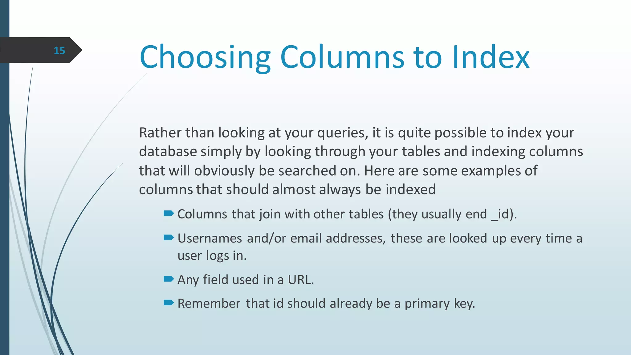 Choosing Columns to Index15
Rather than looking at your queries, it is quite possible to index your
database simply by looking through your tables and indexing columns
that will obviously be searched on. Here are some examples of
columns that should almost always be indexed
Columns that join with other tables (they usually end _id).
Usernames and/or email addresses, these are looked up every time a
user logs in.
Any field used in a URL.
Remember that id should already be a primary key.
 