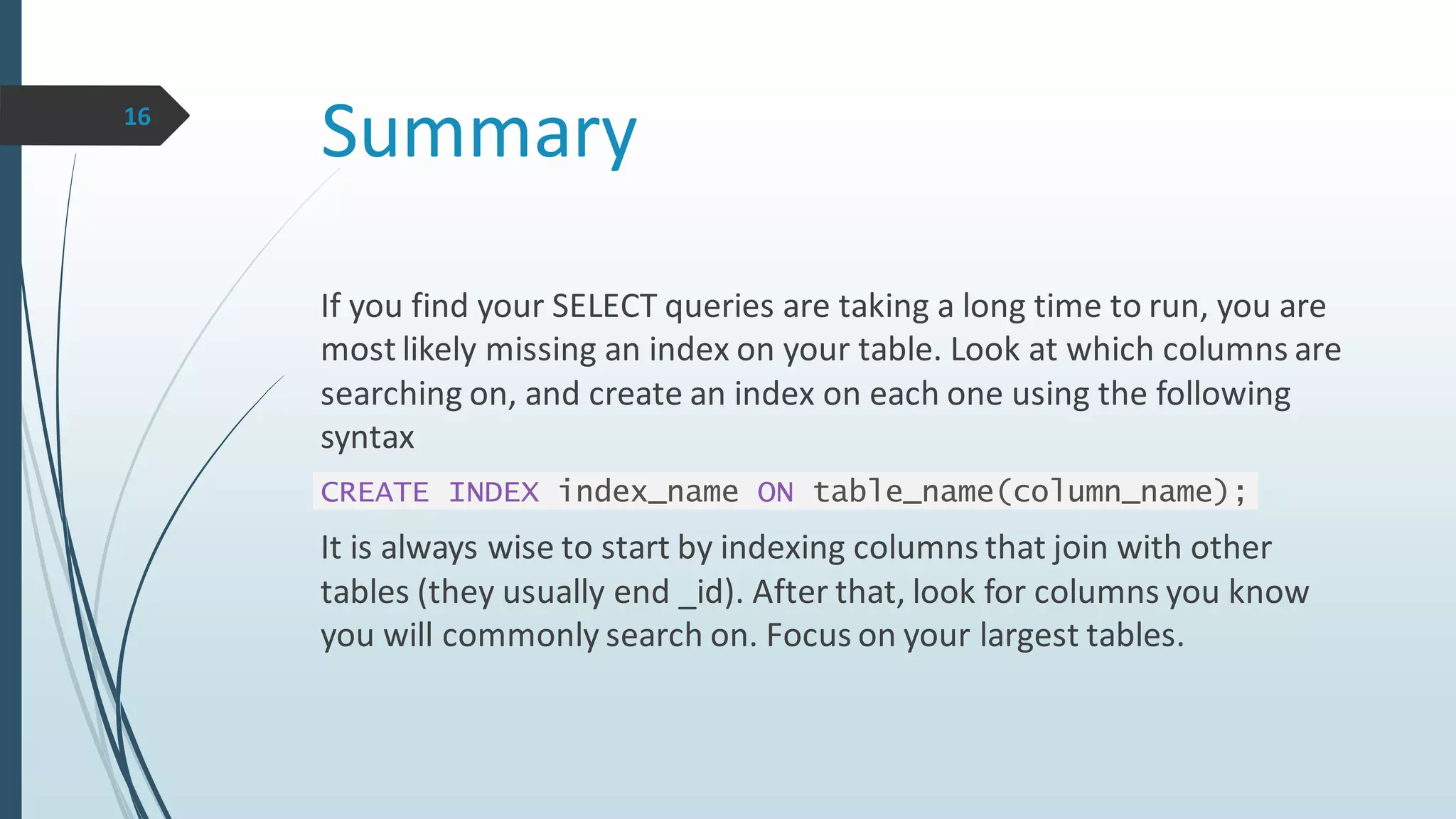 Summary16
If you find your SELECT queries are taking a long time to run, you are
most likely missing an index on your table. Look at which columns are
searching on, and create an index on each one using the following
syntax
CREATE INDEX index_name ON table_name(column_name);
It is always wise to start by indexing columns that join with other
tables (they usually end _id). After that, look for columns you know
you will commonly search on. Focus on your largest tables.
 