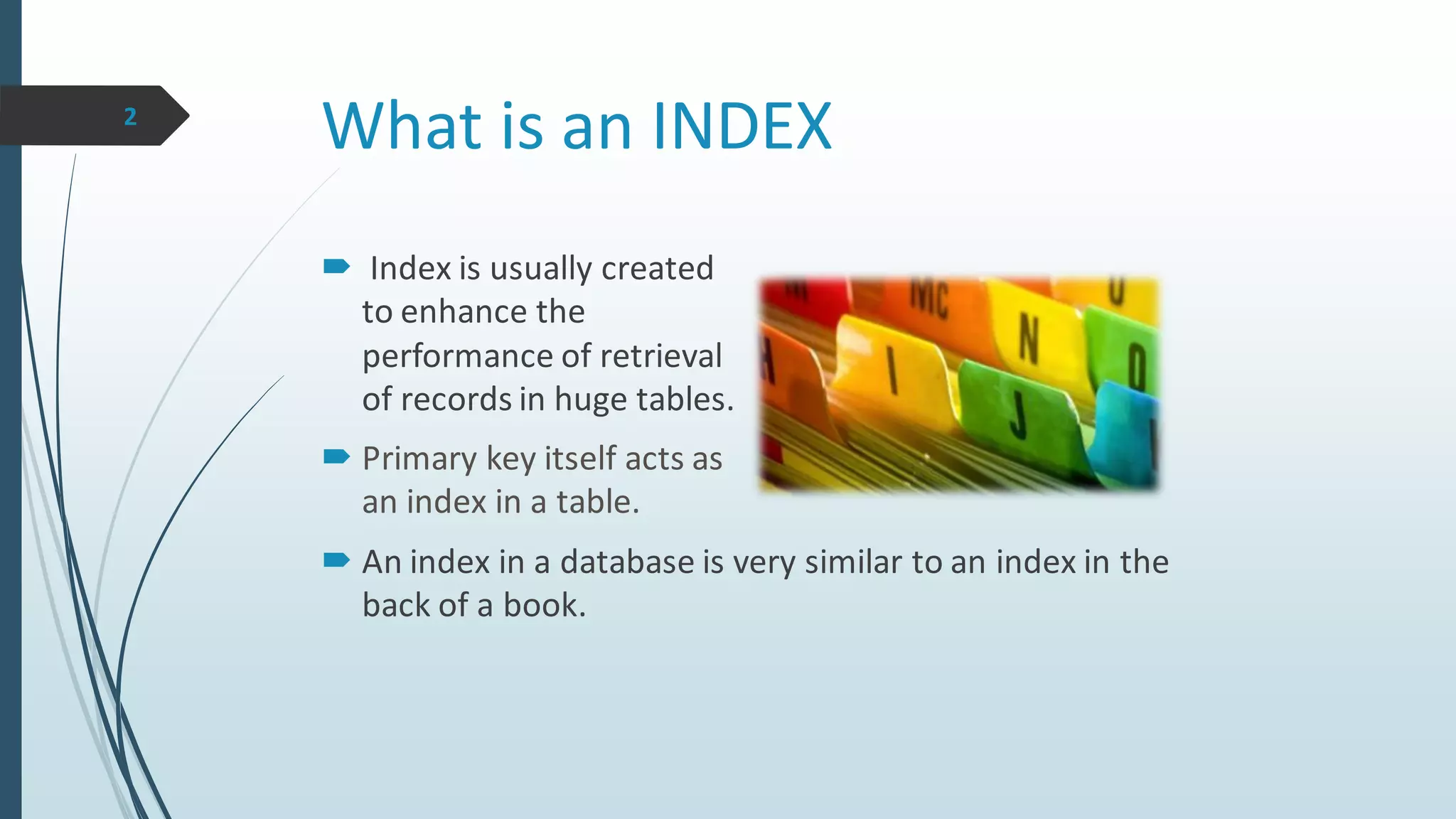What is an INDEX
 Index is usually created
to enhance the
performance of retrieval
of records in huge tables.
 Primary key itself acts as
an index in a table.
2
 An index in a database is very similar to an index in the
back of a book.
 