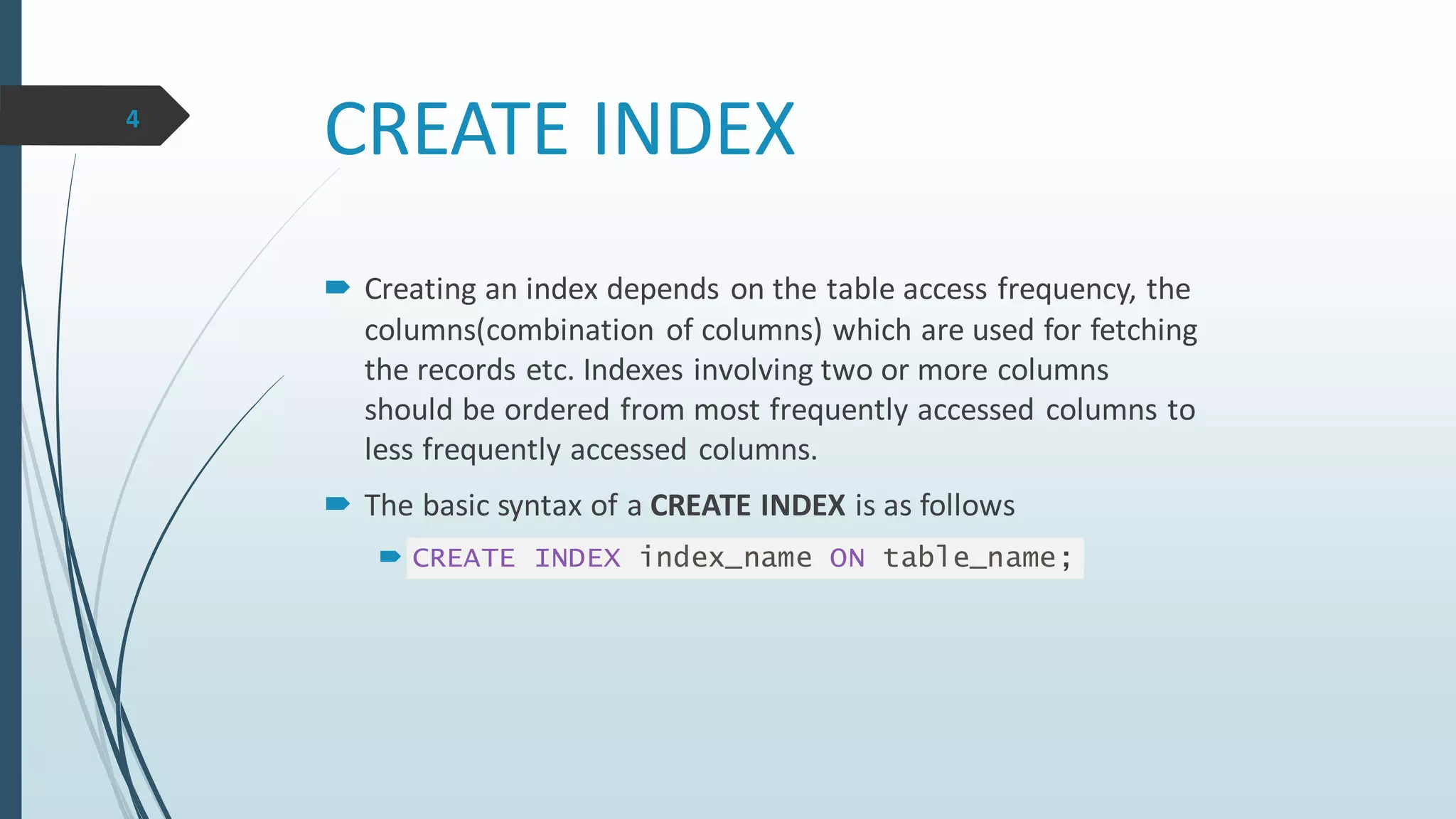 CREATE INDEX
 Creating an index depends on the table access frequency, the
columns(combination of columns) which are used for fetching
the records etc. Indexes involving two or more columns
should be ordered from most frequently accessed columns to
less frequently accessed columns.
 The basic syntax of a CREATE INDEX is as follows
 CREATE INDEX index_name ON table_name;
4
 