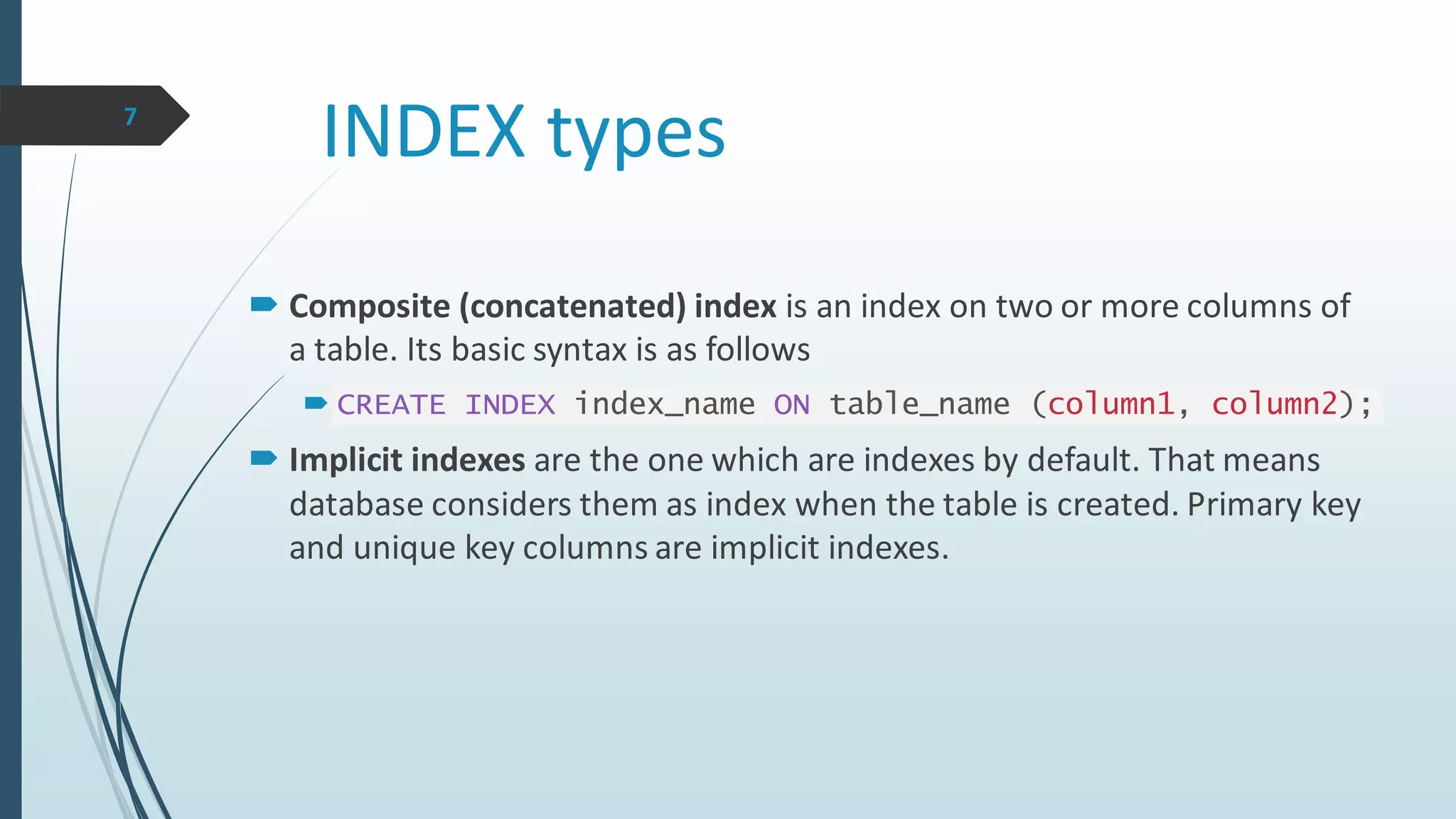 INDEX types
 Composite (concatenated) index is an index on two or more columns of
a table. Its basic syntax is as follows
 CREATE INDEX index_name ON table_name (column1, column2);
 Implicit indexes are the one which are indexes by default. That means
database considers them as index when the table is created. Primary key
and unique key columns are implicit indexes.
7
 