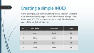 Creating a simple INDEX
ID First Name Last Name Class
1 James Bond 6A
2 Chris Smith 6A
3 Jane Eyre 6B
4 Dave Smith 6B
In this example, we will be working with a table of students
at an extraordinarily large school. This is quite a large table
as we have 100,000 studentsin our school. The first few
rows of the table look like this
9
 