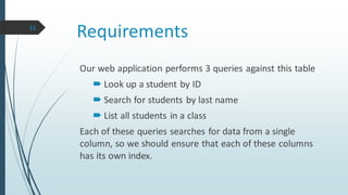 Requirements
Our web application performs 3 queries against this table
 Look up a student by ID
 Search for students by last name
 List all students in a class
Each of these queries searches for data from a single
column, so we should ensure that each of these columns
has its own index.
11
 