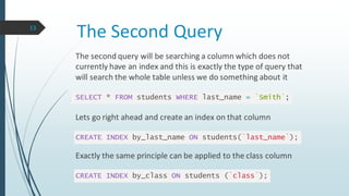 The Second Query
The second query will be searching a column which does not
currently have an index and this is exactly the type of query that
will search the whole table unless we do something about it
SELECT * FROM students WHERE last_name = `Smith`;
Lets go right ahead and create an index on that column
CREATE INDEX by_last_name ON students(`last_name`);
Exactly the same principle can be applied to the class column
CREATE INDEX by_class ON students (`class`);
13
 